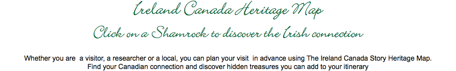 Ireland Canada Heritage Map
Click on a Shamrock to discover the Irish connection Whether you are a visitor, a researcher or a local, you can plan your visit in advance using The Ireland Canada Story Heritage Map.
Find your Canadian connection and discover hidden treasures you can add to your itinerary 